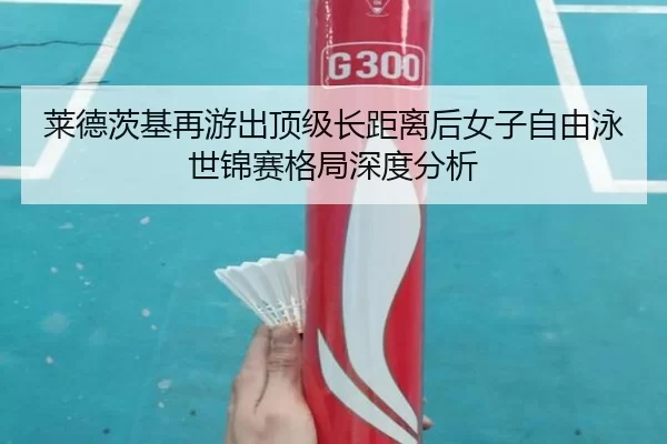 莱德茨基再游出顶级长距离后女子自由泳世锦赛格局深度分析